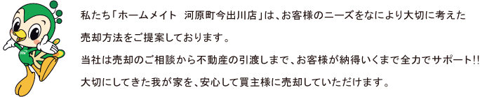 私たち「ホームメイト 河原町今出川店」は、お客様のニーズをなにより大切に考えた売却方法をご提案しております。
当社は売却のご相談から不動産の引渡しまで、お客様が納得いくまで全力でサポート!!　
大切にしてきた我が家を、安心して買主様に売却していただけます。