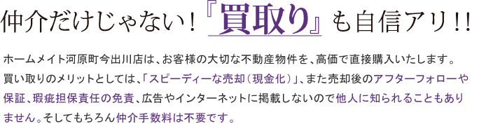 仲介だけじゃない！買取りも自信アリ！！ホームメイト河原町今出川店は、お客様の大切な不動産物件を、高価で直接購入いたします。
買い取りのメリットとしては、「スピーディーな売却（現金化）」、また売却後のアフターフォローや
保証、瑕疵担保責任の免責、広告やインターネットに掲載しないので他人に知られることもあり
ません。そしてもちろん仲介手数料は不要です。